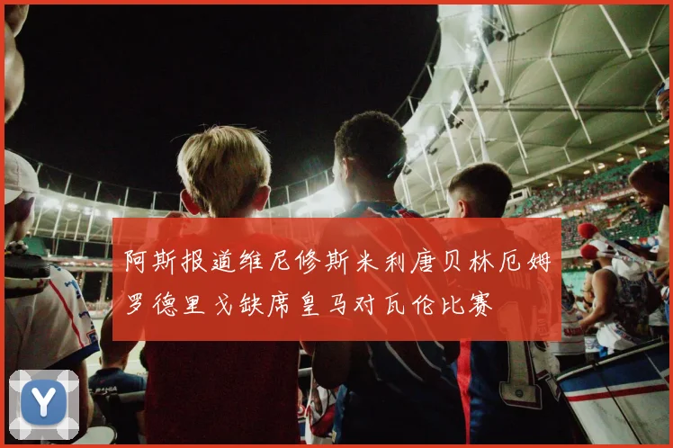 阿斯报道维尼修斯米利唐贝林厄姆罗德里戈缺席皇马对瓦伦比赛