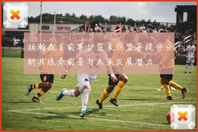 杨瀚森季前赛护筐表现显著提升分析其选秀前景与未来发展潜力