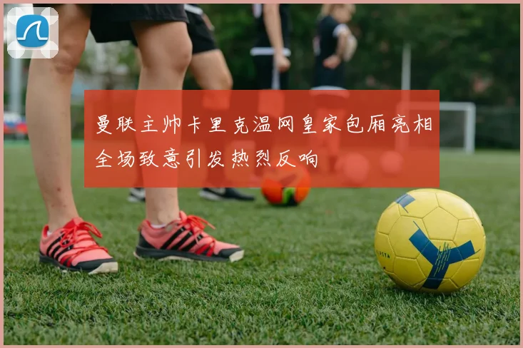 曼联主帅卡里克温网皇家包厢亮相全场致意引发热烈反响