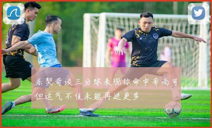 东契奇谈三分球表现称命中率尚可但运气不佳未能再进更多