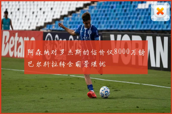 阿森纳对罗杰斯的估价仅8000万镑巴尔科拉转会前景堪忧
