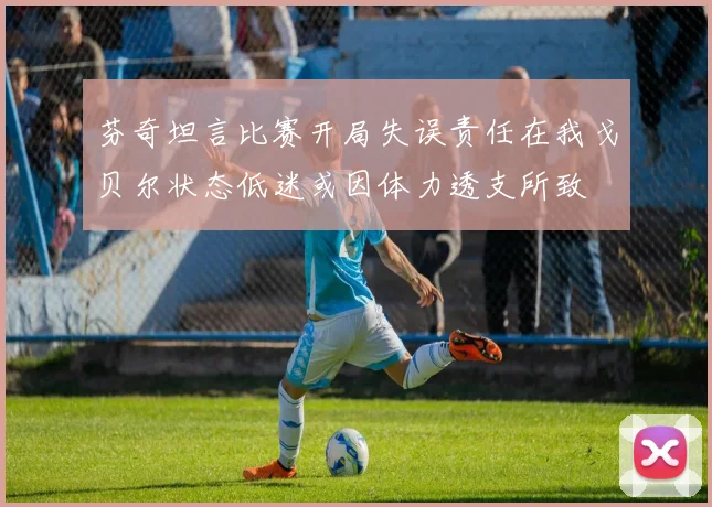 芬奇坦言比赛开局失误责任在我戈贝尔状态低迷或因体力透支所致