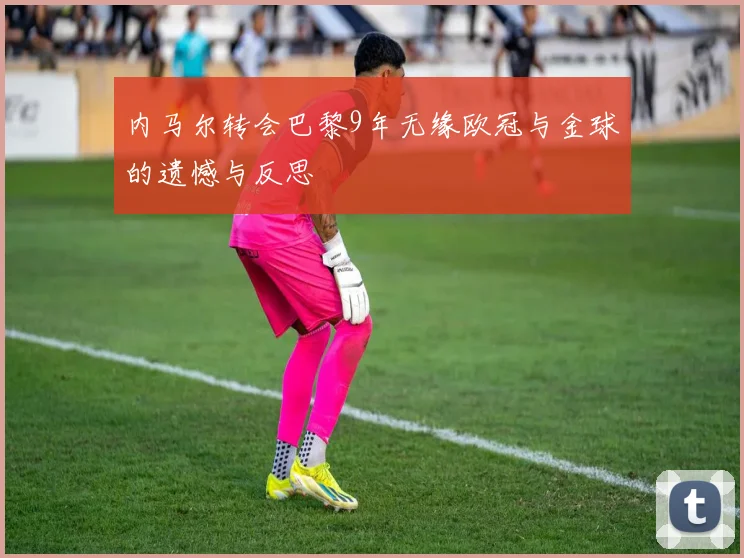 内马尔转会巴黎9年无缘欧冠与金球的遗憾与反思