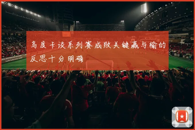 乌度卡谈系列赛成败关键赢与输的反思十分明确