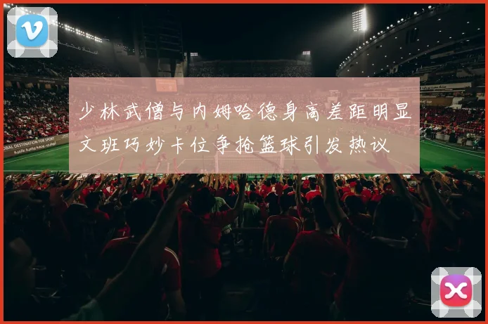 少林武僧与内姆哈德身高差距明显文班巧妙卡位争抢篮球引发热议