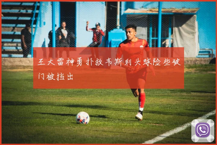 王大雷神勇扑救韦斯利头球险些破门被挡出