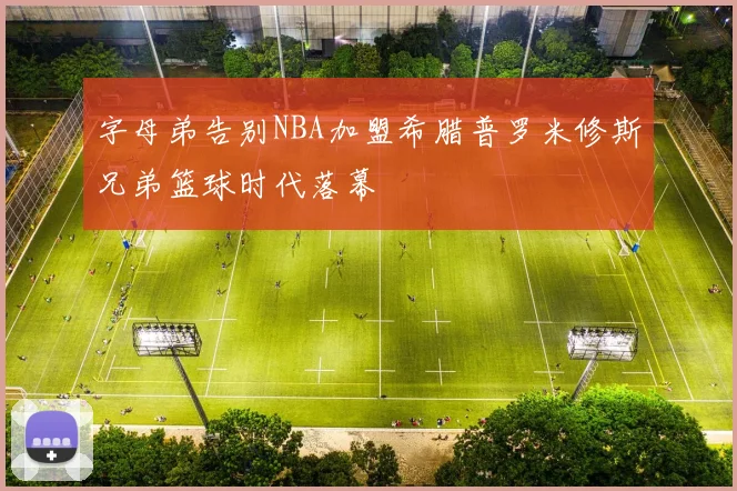 字母弟告别NBA加盟希腊普罗米修斯兄弟篮球时代落幕