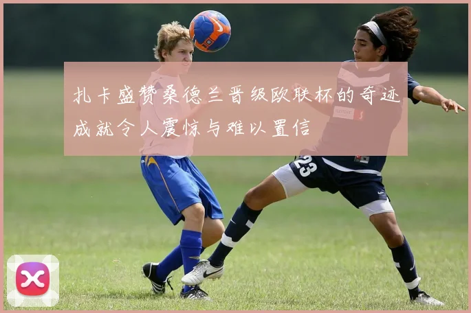 扎卡盛赞桑德兰晋级欧联杯的奇迹成就令人震惊与难以置信